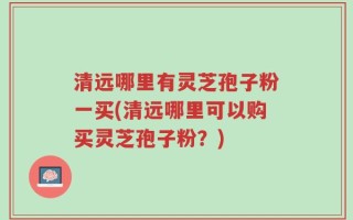 清远哪里有灵芝孢子粉一买(清远哪里可以购买灵芝孢子粉？)