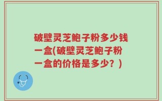 破壁灵芝鲍子粉多少钱一盒(破壁灵芝鲍子粉一盒的价格是多少？)