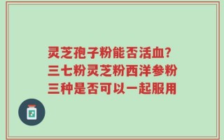 灵芝孢子粉能否活血？三七粉灵芝粉西洋参粉三种是否可以一起服用