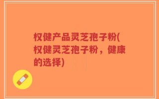 权健产品灵芝孢子粉(权健灵芝孢子粉，健康的选择)