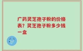 广药灵芝孢子粉的价格表？灵芝孢子粉多少钱一盒