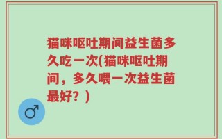 猫咪呕吐期间益生菌多久吃一次(猫咪呕吐期间，多久喂一次益生菌最好？)