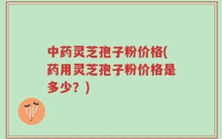 中药灵芝孢子粉价格(药用灵芝孢子粉价格是多少？)