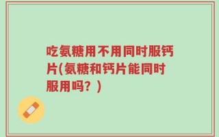吃氨糖用不用同时服钙片(氨糖和钙片能同时服用吗？)