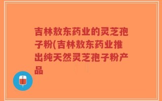 吉林敖东药业的灵芝孢子粉(吉林敖东药业推出纯天然灵芝孢子粉产品