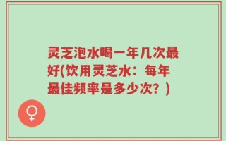 灵芝泡水喝一年几次最好(饮用灵芝水：每年最佳频率是多少次？)