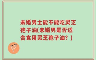 未婚男士能不能吃灵芝孢子油(未婚男是否适合食用灵芝孢子油？)