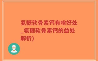 氨糖软骨素钙有啥好处_氨糖软骨素钙的益处解析)