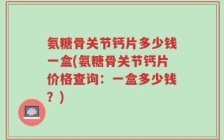 氨糖骨关节钙片多少钱一盒(氨糖骨关节钙片价格查询：一盒多少钱？)