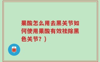 果酸怎么用去黑关节如何使用果酸有效祛除黑色关节？)