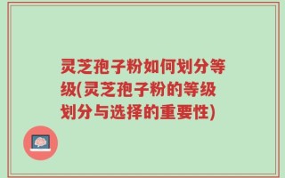 灵芝孢子粉如何划分等级(灵芝孢子粉的等级划分与选择的重要性)