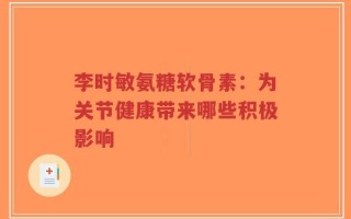 李时敏氨糖软骨素：为关节健康带来哪些积极影响
