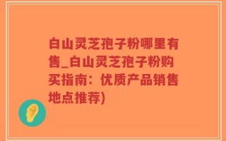 白山灵芝孢子粉哪里有售_白山灵芝孢子粉购买指南：优质产品销售地点推荐)