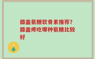 膝盖氨糖软骨素推荐？膝盖疼吃哪种氨糖比较好