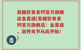 氨糖软骨素钙官方旗舰店金喜盛(氨糖软骨素钙官方旗舰店：金喜盛，滋养关节从此开始！)