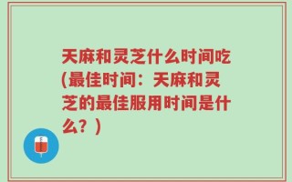 天麻和灵芝什么时间吃(最佳时间：天麻和灵芝的最佳服用时间是什么？)