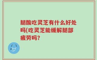 腿酸吃灵芝有什么好处吗(吃灵芝能缓解腿部疲劳吗？