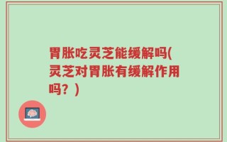 胃胀吃灵芝能缓解吗(灵芝对胃胀有缓解作用吗？)