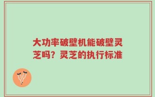 大功率破壁机能破壁灵芝吗？灵芝的执行标准