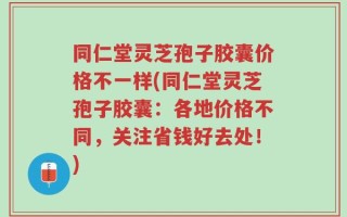 同仁堂灵芝孢子胶囊价格不一样(同仁堂灵芝孢子胶囊：各地价格不同，关注省钱好去处！)