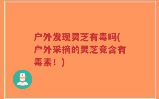 户外发现灵芝有毒吗(户外采摘的灵芝竟含有毒素！)