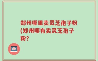 郑州哪里卖灵芝孢子粉(郑州哪有卖灵芝孢子粉？