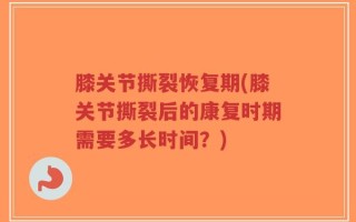膝关节撕裂恢复期(膝关节撕裂后的康复时期需要多长时间？)