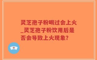灵芝孢子粉喝过会上火_灵芝孢子粉饮用后是否会导致上火现象？