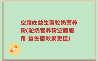 空腹吃益生菌驼奶营养粉(驼奶营养粉空腹服用 益生菌效果更佳)