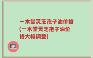 一木堂灵芝孢子油价格(一木堂灵芝孢子油价格大幅调整)