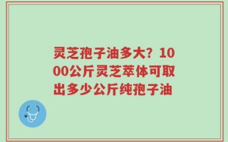 灵芝孢子油多大？1000公斤灵芝萃体可取出多少公斤纯孢子油