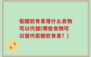 氨糖软骨素用什么食物可以代替(哪些食物可以替代氨糖软骨素？)