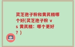 灵芝孢子粉和黄芪精哪个好(灵芝孢子粉 vs 黄芪精：哪个更好？)
