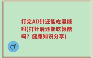 打完AD针还能吃氨糖吗(打针后还能吃氨糖吗？健康知识分享)