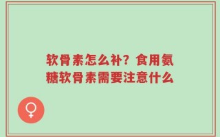软骨素怎么补？食用氨糖软骨素需要注意什么
