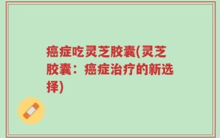癌症吃灵芝胶囊(灵芝胶囊：癌症治疗的新选择)