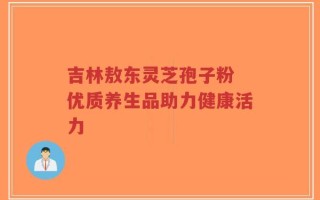 吉林敖东灵芝孢子粉 优质养生品助力健康活力