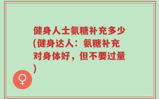 健身人士氨糖补充多少(健身达人：氨糖补充对身体好，但不要过量)