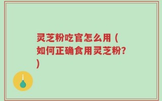 灵芝粉吃官怎么用 (如何正确食用灵芝粉？)