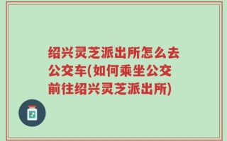 绍兴灵芝派出所怎么去公交车(如何乘坐公交前往绍兴灵芝派出所)