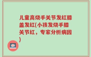 儿童高烧手关节发红膝盖发红(小孩发烧手膝关节红，专家分析病因)