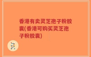香港有卖灵芝孢子粉胶囊(香港可购买灵芝孢子粉胶囊)