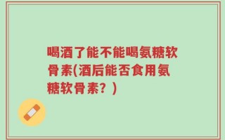 喝酒了能不能喝氨糖软骨素(酒后能否食用氨糖软骨素？)