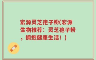 宏源灵芝孢子粉(宏源生物推荐：灵芝孢子粉，拥抱健康生活！)