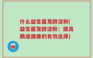 什么益生菌发酵淀粉(益生菌发酵淀粉：提高肠道健康的有效选择)