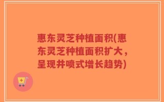 惠东灵芝种植面积(惠东灵芝种植面积扩大，呈现井喷式增长趋势)