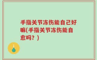 手指关节冻伤能自己好嘛(手指关节冻伤能自愈吗？)
