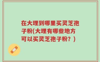 在大理到哪里买灵芝孢子粉(大理有哪些地方可以买灵芝孢子粉？)