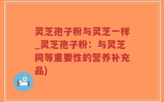 灵芝孢子粉与灵芝一样_灵芝孢子粉：与灵芝同等重要性的营养补充品)
