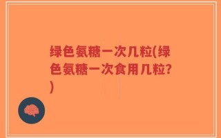 绿色氨糖一次几粒(绿色氨糖一次食用几粒？)